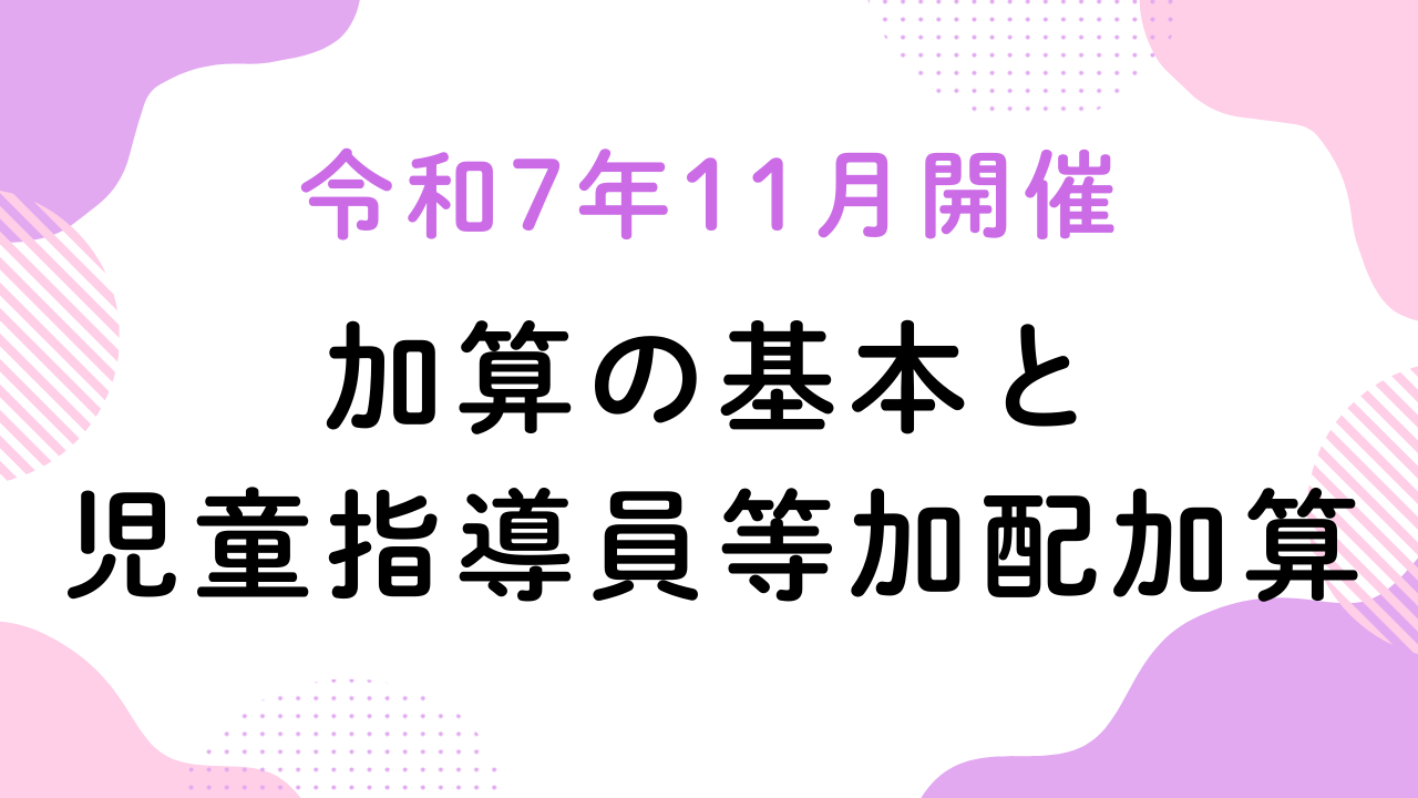 令和7年11月開催『加算の基本と児童指導員等加配加算』